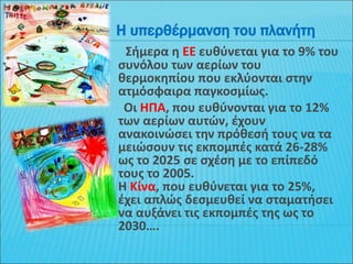 Σήμερα η ΕΕ ευθύνεται για το 9% του
συνόλου των αερίων του
θερμοκηπίου που εκλύονται στην
ατμόσφαιρα παγκοσμίως.
Οι ΗΠΑ, που ευθύνονται για το 12%
των αερίων αυτών, έχουν
ανακοινώσει την πρόθεσή τους να τα
μειώσουν τις εκπομπές κατά 26-28%
ως το 2025 σε σχέση με το επίπεδό
τους το 2005.
Η Κίνα, που ευθύνεται για το 25%,
έχει απλώς δεσμευθεί να σταματήσει
να αυξάνει τις εκπομπές της ως το
2030….
Η υπερθέρμανση του πλανήτη
 