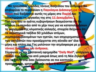 Mε τριακόσιες χιλιάδες τόνους διοξειδίου του άνθρακα θα
επιβαρύνει το περιβάλλον η Παγκόσμια Διάσκεψη για το
Κλίμα που διεξάγεται αυτές τις μέρες στο Παρίσι και
ολοκληρώνει τις εργασίες της στις 11 Δεκεμβρίου.
Την ώρα που οι ηγέτες κυβερνήσεων δεσμεύονται ότι θα
κάνουν ότι περνάει από το χέρι τους για να καταπολεμήσουν
το φαινόμενο της κλιματικής αλλαγής, στοιχεία δείχνουν ότι
τα αεροπορικά ταξίδια 50 χιλιάδων ατόμων,
συμπεριλαμβανομένων των ηγετών, των επιχειρηματιών και
των ακτιβιστών που προσέρχονται στη σύνοδο απ' όλα τα
μήκη και πλάτη της Γης μολύνουν την ατμόσφαιρα με χιλιάδες
τόνους διοξειδίου του άνθρακα.
Σύμφωνα με την βρετανική εφημερίδα "Daily Mail", υπάρχουν
πολλοί που έρχονται από μακριά όπως από τη Νέα Ζηλανδία
και το Σίδνεϊ ενώ όσοι βρίσκονται σε πιο κοντινούς
προορισμούς, χρησιμοποιούν τρένο ή αυτοκίνητο.
 
