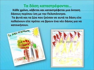 Τα δάση καταστρέφονται...
Κάθε χρόνο, κόβεται και καταστρέφεται μια έκταση
δάσους περίπου ίση με την Πελοπόννησο.
Τα φυτά και τα ζώα που ζούσαν σε αυτά τα δάση είτε
πεθαίνουν είτε πρέπει να βρουν ένα νέο δάσος για να
κατοικήσουν.
 