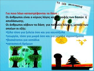 Για ποιο λόγο καταστρέφονται τα δάση ;
Οι άνθρωποι είναι ο κύριος λόγος καταστροφής των δασών ή
αποδάσωσης.
Οι άνθρωποι κόβουν τα δάση για πολλούς λόγους, μεταξύ των
οποίων οι εξής:
ξύλο τόσο για ξυλεία όσο και για καυσόξυλα
γεωργία, τόσο για μικρά όσο και για μεγάλα αγροκτήματα
βοσκότοποι για κοπάδια
κατασκευή δρόμων
 