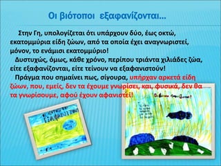 Στην Γη, υπολογίζεται ότι υπάρχουν δύο, έως οκτώ,
εκατομμύρια είδη ζώων, από τα οποία έχει αναγνωριστεί,
μόνον, το ενάμισι εκατομμύριο!
Δυστυχώς, όμως, κάθε χρόνο, περίπου τριάντα χιλιάδες ζώα,
είτε εξαφανίζονται, είτε τείνουν να εξαφανιστούν!
Πράγμα που σημαίνει πως, σίγουρα, υπήρχαν αρκετά είδη
ζώων, που, εμείς, δεν τα έχουμε γνωρίσει, και, φυσικά, δεν θα
τα γνωρίσουμε, αφού έχουν αφανιστεί!
Οι βιότοποι εξαφανίζονται...
 