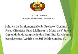 GOVERNO DE GAZA
Governo do Distrito de Chicualacuala
Balanço da Implementação do Projecto “Gerindo o
Risco Climático Para Melhorar o Modo de Vida e a
Capacidade de Adaptação das Famílias Rurais nos
ecossistemas Agrários no Sul de Moçambique”.
 