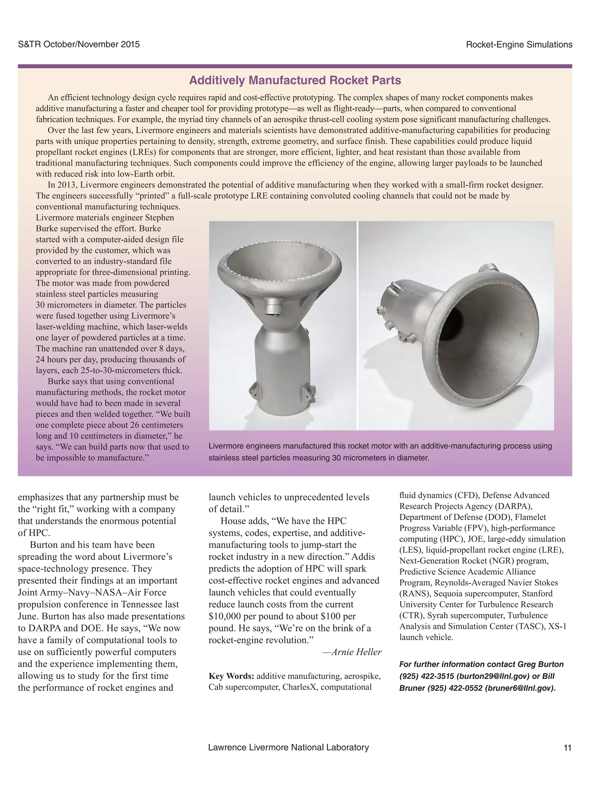 11Lawrence Livermore National Laboratory
Rocket-Engine SimulationsS&TR October/November 2015
launch vehicles to unprecedented levels
of detail.”
House adds, “We have the HPC
systems, codes, expertise, and additive-
manufacturing tools to jump-start the
rocket industry in a new direction.” Addis
predicts the adoption of HPC will spark
cost-effective rocket engines and advanced
launch vehicles that could eventually
reduce launch costs from the current
$10,000 per pound to about $100 per
pound. He says, “We’re on the brink of a
rocket-engine revolution.”
—Arnie Heller
Key Words: additive manufacturing, aerospike,
Cab supercomputer, CharlesX, computational
emphasizes that any partnership must be
the “right fit,” working with a company
that understands the enormous potential
of HPC.
Burton and his team have been
spreading the word about Livermore’s
space-technology presence. They
presented their findings at an important
Joint Army–Navy–NASA–Air Force
propulsion conference in Tennessee last
June. Burton has also made presentations
to DARPA and DOE. He says, “We now
have a family of computational tools to
use on sufficiently powerful computers
and the experience implementing them,
allowing us to study for the first time
the performance of rocket engines and
fluid dynamics (CFD), Defense Advanced
Research Projects Agency (DARPA),
Department of Defense (DOD), Flamelet
Progress Variable (FPV), high-performance
computing (HPC), JOE, large-eddy simulation
(LES), liquid-propellant rocket engine (LRE),
Next-Generation Rocket (NGR) program,
Predictive Science Academic Alliance
Program, Reynolds-Averaged Navier Stokes
(RANS), Sequoia supercomputer, Stanford
University Center for Turbulence Research
(CTR), Syrah supercomputer, Turbulence
Analysis and Simulation Center (TASC), XS-1
launch vehicle.
For further information contact Greg Burton
(925) 422-3515 (burton29@llnl.gov) or Bill
Bruner (925) 422-0552 (bruner6@llnl.gov).
Additively Manufactured Rocket Parts
An efficient technology design cycle requires rapid and cost-effective prototyping. The complex shapes of many rocket components makes
additive manufacturing a faster and cheaper tool for providing prototype—as well as flight-ready—parts, when compared to conventional
fabrication techniques. For example, the myriad tiny channels of an aerospike thrust-cell cooling system pose significant manufacturing challenges.
Over the last few years, Livermore engineers and materials scientists have demonstrated additive-manufacturing capabilities for producing
parts with unique properties pertaining to density, strength, extreme geometry, and surface finish. These capabilities could produce liquid
propellant rocket engines (LREs) for components that are stronger, more efficient, lighter, and heat resistant than those available from
traditional manufacturing techniques. Such components could improve the efficiency of the engine, allowing larger payloads to be launched
with reduced risk into low-Earth orbit.
In 2013, Livermore engineers demonstrated the potential of additive manufacturing when they worked with a small-firm rocket designer.
The engineers successfully “printed” a full-scale prototype LRE containing convoluted cooling channels that could not be made by
conventional manufacturing techniques.
Livermore materials engineer Stephen
Burke supervised the effort. Burke
started with a computer-aided design file
provided by the customer, which was
converted to an industry-standard file
appropriate for three-dimensional printing.
The motor was made from powdered
stainless steel particles measuring
30 micrometers in diameter. The particles
were fused together using Livermore’s
laser-welding machine, which laser-welds
one layer of powdered particles at a time.
The machine ran unattended over 8 days,
24 hours per day, producing thousands of
layers, each 25-to-30-micrometers thick.
Burke says that using conventional
manufacturing methods, the rocket motor
would have had to been made in several
pieces and then welded together. “We built
one complete piece about 26 centimeters
long and 10 centimeters in diameter,” he
says. “We can build parts now that used to
be impossible to manufacture.”
Livermore engineers manufactured this rocket motor with an additive-manufacturing process using
stainless steel particles measuring 30 micrometers in diameter.
 