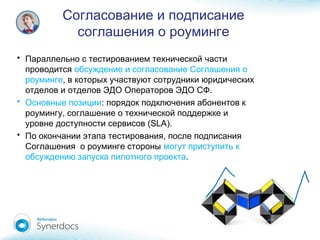 Согласование и подписание
соглашения о роуминге
• Параллельно с тестированием технической части
проводится обсуждение и согласование Соглашения о
роуминге, в которых участвуют сотрудники юридических
.отделов и отделов ЭДО Операторов ЭДО СФ
• Основные позиции: порядок подключения абонентов к
,роумингу соглашение о технической поддержке и
(SLA).уровне доступности сервисов
• ,По окончании этапа тестирования после подписания
Соглашения о роуминге стороны могут приступить к
обсуждению запуска пилотного проекта.
 