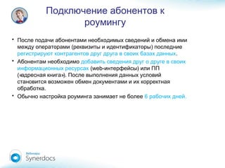 Подключение абонентов к
роумингу
• После подачи абонентами необходимых сведений и обмена ими
( )между операторами реквизиты и идентификаторы последние
регистрируют контрагентов друг друга в своих базах данных.
• Абонентам необходимо добавить сведения друг о друге в своих
информационных ресурсах (web- )интерфейсы или ПП
(« »).адресная книга После выполнения данных условий
становится возможен обмен документами и их корректная
.обработка
• Обычно настройка роуминга занимает не более 6 .рабочих дней
 