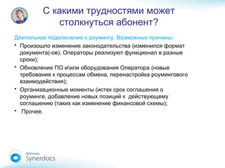 С какими трудностями может
?столкнуться абонент
. :Длительное подключение к роумингу Возможные причины
• (Произошло изменение законодательства изменился формат
(- ),документа ов Операторы реализуют функционал в разные
);сроки
•  (Обновление ПО и или оборудования Оператора новые
,требования к процессам обмена перенастройка роумингового
);взаимодействия
• (Организационные моменты истек срок соглашения о
,роуминге добавление новых позиций к действующему
( );соглашению таких как изменение финансовой схемы
• .Прочее
 