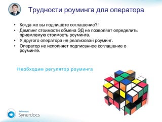 • ?!Когда же вы подпишете соглашение
• Демпинг стоимости обмена ЭД не позволяет определить
.приемлемую стоимость роуминга
• .У другого оператора не реализован роуминг
• Оператор не исполняет подписанное соглашение о
.роуминге
Трудности роуминга для оператора
Необходим регулятор роуминга
 