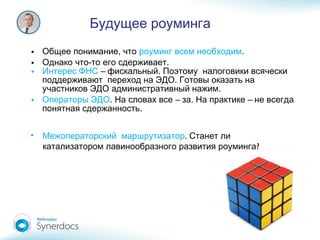 • ,Общее понимание что роуминг всем необходим.
• - .Однако что то его сдерживает
• Интерес ФНС – .фискальный Поэтому налоговики всячески
.поддерживают переход на ЭДО Готовы оказать на
.участников ЭДО административный нажим
• Операторы ЭДО. – . –На словах все за На практике не всегда
.понятная сдержанность
Будущее роуминга
• Межоператорский маршрутизатор. Станет ли
?катализатором лавинообразного развития роуминга
 