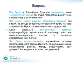 Вопросы
• Как будет в ближайшем будущем развиваться сама
технология роуминга? Как будут устраняться разночтения
?у операторов в ее понимании
• , ?Что нужно чтобы роуминг развивался дальше Как
, /видим не всегда операторы готовы хотят брать на себя
.это развитие Нужно ?ли вмешательство государства
• Какие реальные альтернативы роуминга
/ ? ,существуют будут существовать Например хабы или
,мультиоператорность шлюзы от вендоров
?информационных систем
• Что будет после роуминга: дальнейшее развитие
, ,межоператорского взаимодействия консолидация рынка
,исчезновение разницы между операторами рост
? ?доверия Какую роль в этом сыграет роуминг
 