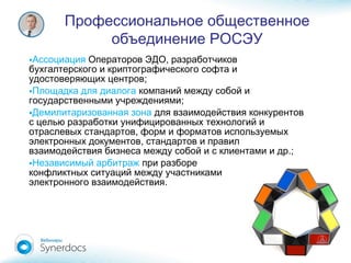 Профессиональное общественное
объединение РОСЭУ
•Ассоциация ,Операторов ЭДО разработчиков
бухгалтерского и криптографического софта и
;удостоверяющих центров
•Площадка для диалога компаний между собой и
;государственными учреждениями
•Демилитаризованная зона для взаимодействия конкурентов
с целью разработки унифицированных технологий и
,отраслевых стандартов форм и форматов используемых
,электронных документов стандартов и правил
.;взаимодействия бизнеса между собой и с клиентами и др
•Независимый арбитраж при разборе
конфликтных ситуаций между участниками
.электронного взаимодействия
 