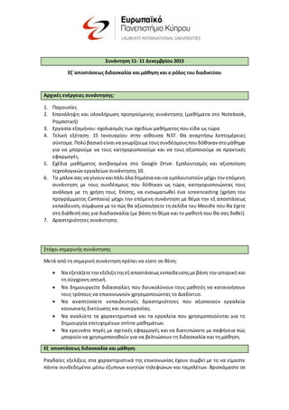 Συνάντηση 11- 11 Δεκεμβρίου 2015
Εξ΄αποστάσεως διδασκαλία και μάθηση και ο ρόλος του διαδικτύου
Αρχικές ενέργειες συνάντησης:
1. Παρουσίες
2. Επανάληψη και ολοκλήρωση προηγούμενης συνάντησης (μαθήματα στο Notebook,
Ρομποτική)
3. Εργασία εξαμήνου: σχολιασμός των σχεδίων μαθήματος που είδα ως τώρα
4. Τελική εξέταση: 15 Ιανουαρίου στην αίθουσα N37. Θα αναρτήσω λεπτομέρειες
σύντομα.Πολύβασικόείναινα γνωρίζουμετουςσυνδέσμουςπου δόθηκαν στομάθημα
για να μπορούμε να τους κατηγοριοποιούμε και να τους αξιοποιούμε σε πρακτικές
εφαρμογές.
5. Σχέδια μαθήματος ανεβασμένα στο Google Drive. Εμπλουτισμός και αξιοποίηση
τεχνολογικών εργαλείων συνάντησης 10.
6. Τα μπλοκσας να γίνουνκαιπάλι όλα δημόσια καινα εμπλουτιστούν μέχρι την επόμενη
συνάντηση με τους συνδέσμους που δόθηκαν ως τώρα, κατηγοριοποιώντας τους
ανάλογα με τη χρήση τους. Επίσης, να ενσωματωθεί ένα screencasting (χρήση του
προγράμματος Camtasia) μέχρι την επόμενη συνάντηση με θέμα την εξ αποστάσεως
εκπαίδευση,σύμφωνα με το πώς θα αξιοποιήσετε τη σελίδα του Μοοdle που θα έχετε
στη διάθεσή σας για διαδασκαλία (με βάση το θέμα και το μαθητή που θα σας δοθεί)
7. Δραστηριότητες συνάντησης
Στόχοι σημερινής συνάντησης
Μετά από τη σημερινή συνάντηση πρέπει να είστε σε θέση:
 Να εξετάζετετηνεξέλιξητηςεξ αποστάσεωςεκπαίδευσηςμεβάση την ιστορική και
τη σύγχρονη οπτική.
 Να δημιουργείτε διδασκαλίες που διευκολύνουν τους μαθητές να κατανοήσουν
τους τρόπους να επικοινωνούν χρησιμοποιώντας το Διαδίκτυο.
 Να αναπτύσσετε εκπαιδευτικές δραστηριότητες που αξιοποιούν εργαλεία
κοινωνικής δικτύωσης και συνεργασίας.
 Να αναλύετε τα χαρακτηριστικά και τα εργαλεία που χρησιμοποιούνται για τη
δημιουργία επιτυχημένων online μαθημάτων.
 Να ερευνάτε πηγές με σχετικές εφαρμογές και να διατυπώνετε με σαφήνεια πώς
μπορούν να χρησιμοποιηθούν για να βελτιώσουν τη διδασκαλία και τη μάθηση.
Εξ αποστάσεως διδασκαλία και μάθηση
Ραγδαίες εξελίξεις στα χαρακτηριστικά της επικοινωνίας έχουν συμβεί με το να είμαστε
πάντα συνδεδεμένοι μέσω έξυπνων κινητών τηλεφώνων και ταμπλέτων. Βρισκόμαστε σε
 