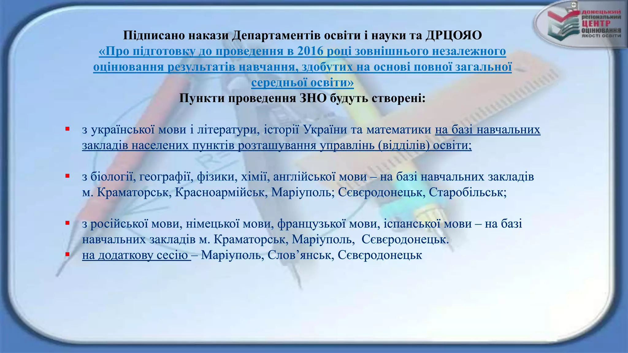 Підписано накази Департаментів освіти і науки та ДРЦОЯО
«Про підготовку до проведення в 2016 році зовнішнього незалежного
оцінювання результатів навчання, здобутих на основі повної загальної
середньої освіти»
Пункти проведення ЗНО будуть створені:
 