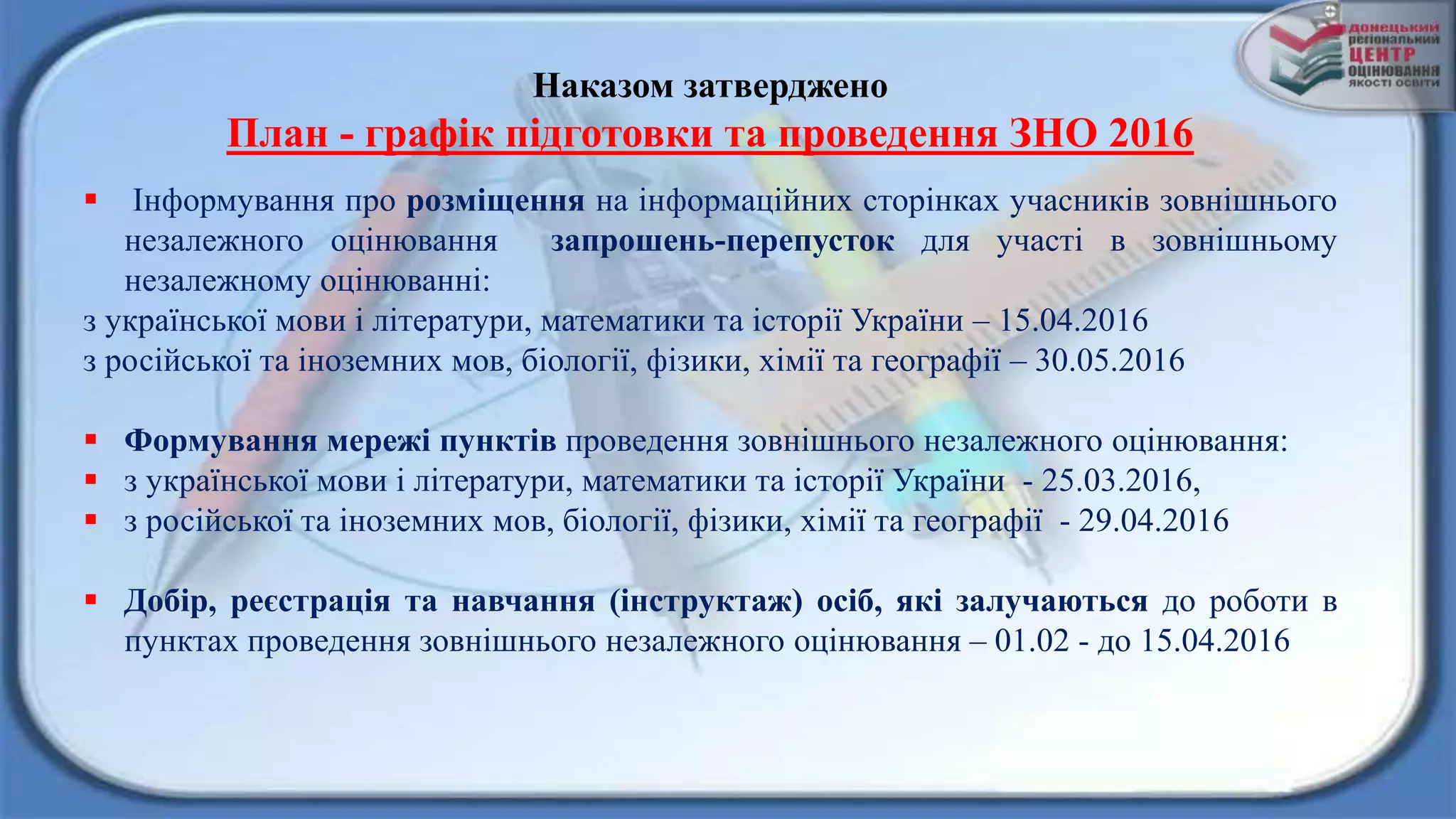 Наказом затверджено
План - графік підготовки та проведення ЗНО 2016
 Інформування про розміщення на інформаційних сторінках учасників зовнішнього
незалежного оцінювання запрошень-перепусток для участі в зовнішньому
незалежному оцінюванні:
з української мови і літератури, математики та історії України – 15.04.2016
з російської та іноземних мов, біології, фізики, хімії та географії – 30.05.2016
 Формування мережі пунктів проведення зовнішнього незалежного оцінювання:
 з української мови і літератури, математики та історії України - 25.03.2016,
 з російської та іноземних мов, біології, фізики, хімії та географії - 29.04.2016
 Добір, реєстрація та навчання (інструктаж) осіб, які залучаються до роботи в
пунктах проведення зовнішнього незалежного оцінювання – 01.02 - до 15.04.2016
 
