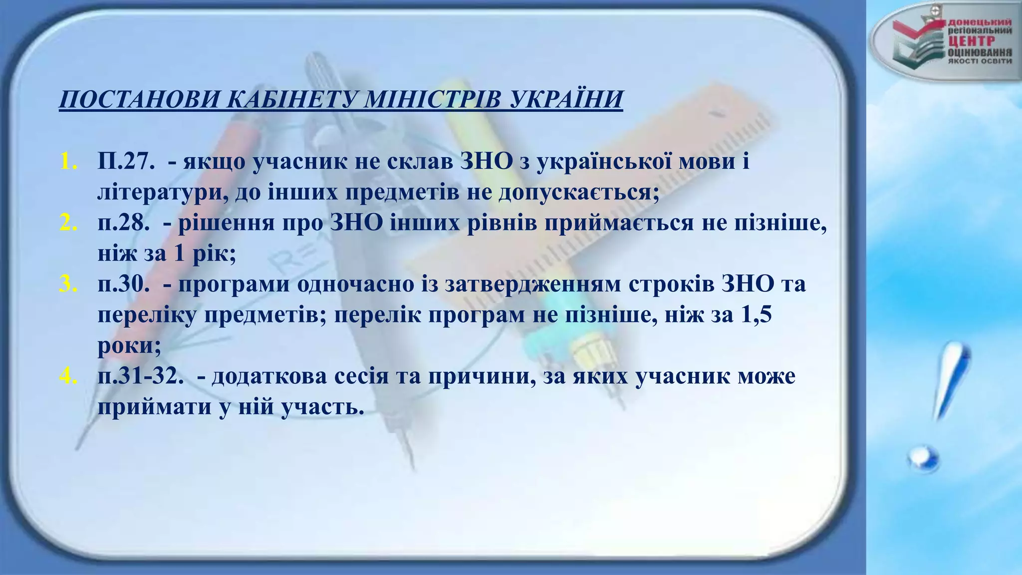 ПОСТАНОВИ КАБІНЕТУ МІНІСТРІВ УКРАЇНИ
1. П.27. - якщо учасник не склав ЗНО з української мови і
літератури, до інших предметів не допускається;
2. п.28. - рішення про ЗНО інших рівнів приймається не пізніше,
ніж за 1 рік;
3. п.30. - програми одночасно із затвердженням строків ЗНО та
переліку предметів; перелік програм не пізніше, ніж за 1,5
роки;
4. п.31-32. - додаткова сесія та причини, за яких учасник може
приймати у ній участь.
 