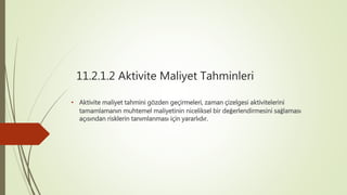 11.2.1.2 Aktivite Maliyet Tahminleri
• Aktivite maliyet tahmini gözden geçirmeleri, zaman çizelgesi aktivitelerini
tamamlamanın muhtemel maliyetinin niceliksel bir değerlendirmesini sağlaması
açısından risklerin tanımlanması için yararlıdır.
 