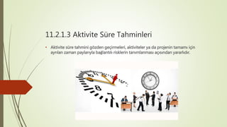 11.2.1.3 Aktivite Süre Tahminleri
• Aktivite süre tahmini gözden geçirmeleri, aktiviteler ya da projenin tamamı için
ayrılan zaman paylarıyla bağlantılı risklerin tanımlanması açısından yararlıdır.
 