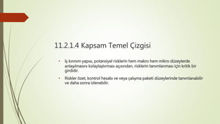 11.2.1.4 Kapsam Temel Çizgisi
• İş kırınım yapısı, potansiyel risklerin hem makro hem mikro düzeylerde
anlaşılmasını kolaylaştırması açısından, risklerin tanımlanması için kritik bir
girdidir.
• Riskler özet, kontrol hesabı ve veya çalışma paketi düzeylerinde tanımlanabilir
ve daha sonra izlenebilir.
 