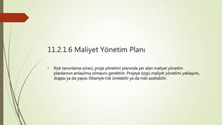11.2.1.6 Maliyet Yönetim Planı
• Risk tanımlama süreci, proje yönetimi planında yer alan maliyet yönetim
planlarının anlaşılmış olmasını gerektirir. Projeye özgü maliyet yönetimi yaklaşımı,
doğası ya da yapısı itibariyle risk üretebilir ya da riski azaltabilir.
 