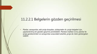 11.2.2.1 Belgelerin gözden geçirilmesi
• Planlar, varsayımlar, eski proje dosyaları, sözleşmeler vb. proje belgeleri için,
yapılandırılmış bir gözden geçirme yürütülebilir. Planların kalitesi ve bu planlar ile
proje gereksinimleri ve varsayımları arasındaki tutarlılık, proje de riskin göstergeleri
olabilir.
 