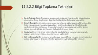 11.2.2.2 Bilgi Toplama Teknikleri
1. Beyin Fırtınası: Beyin fırtınasının amacı, proje risklerinin kapsamlı bir listesini ortaya
çıkarmaktır. Proje de olmayan dışarıdan katılan kişilerde burada bulunabilir.
2. Delphi Tekniği: Bu teknik uzmanlar arasında uzlaşma sağlamaya yönelik bir tekniktir.
Proje risk uzmanları bu çalışmaya adlarını belirtmeden katılırlar. Delphi tekniği,
verilerin mümkün olduğunca önyargıdan arındırılmasını sağlar ve belli bir kişinin
sonuç üzerinde olması gerekenden fazla etkili olmasını önler.
3. Görüşme: Deneyimli proje katılımcılarıyla, paydaşlarla ve konunun uzmanlarıyla
yapılan görüşmeler risklerin tanımlanmasını sağlayabilir.
4. Kök neden analizi: Bir problemi tanımlamaya, bu probleme yol açan temel nedenleri
ortaya çıkarmaya ve önleyici eylemler geliştirmeye yönelik özel bir tekniktir.
 