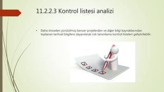 11.2.2.3 Kontrol listesi analizi
• Daha önceden yürütülmüş benzer projelerden ve diğer bilgi kaynaklarından
toplanan tarihsel bilgilere dayanılarak risk tanımlama kontrol listeleri geliştirilebilir.
 