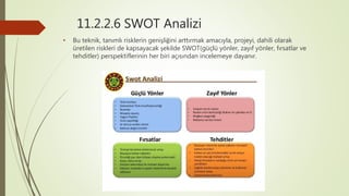 11.2.2.6 SWOT Analizi
• Bu teknik, tanımlı risklerin genişliğini arttırmak amacıyla, projeyi, dahili olarak
üretilen riskleri de kapsayacak şekilde SWOT(güçlü yönler, zayıf yönler, fırsatlar ve
tehditler) perspektiflerinin her biri açısından incelemeye dayanır.
 