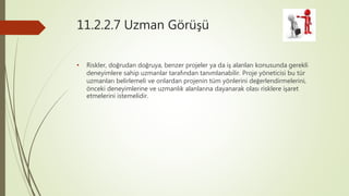 11.2.2.7 Uzman Görüşü
• Riskler, doğrudan doğruya, benzer projeler ya da iş alanları konusunda gerekli
deneyimlere sahip uzmanlar tarafından tanımlanabilir. Proje yöneticisi bu tür
uzmanları belirlemeli ve onlardan projenin tüm yönlerini değerlendirmelerini,
önceki deneyimlerine ve uzmanlık alanlarına dayanarak olası risklere işaret
etmelerini istemelidir.
 
