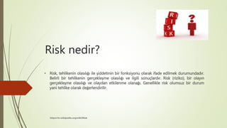 Risk nedir?
• Risk, tehlikenin olasılığı ile şiddetinin bir fonksiyonu olarak ifade edilmek durumundadır.
Belirli bir tehlikenin gerçekleşme olasılığı ve ilgili sonuçlardır. Risk (riziko), bir olayın
gerçekleşme olasılığı ve olaydan etkilenme olanağı. Genellikle risk olumsuz bir durum
yani tehlike olarak değerlendirilir.
https://tr.wikipedia.org/wiki/Risk
 