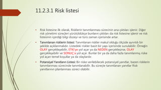 11.2.3.1 Risk listesi
• Risk listesine ilk olarak, Risklerin tanımlanması sürecinin ana çıktıları işlenir. Diğer
risk yönetimi süreçleri yürütüldükçe bunların çıktıları da risk listesine işlenir ve risk
listesinin içerdiği bilgi düzeyi ve türü zaman içerisinde artar.
• Tanımlanan risklerin listesi: Tanımlanan riskler makul olduğu ölçüde ayrıntılı bir
şekilde açıklanmalıdır. Listedeki riskler basit bir yapı içerisinde sunulabilir. Örneğin
OLAY gerçekleşebilir, ETKİ’ye yol açar ya da NEDEN gerçekleşirse, OLAY
gerçekleşebilir ve SONUÇ’a yol açar. Bunlar bir ya da daha fazla tanımlanmış riske
yol açan temel koşullar ya da olaylardır.
• Potansiyel Yanıtların Listesi: Bir riske verilebilecek potansiyel yanıtlar, bazen risklerin
tanımlanması sürecinde tanımlanabilir. Bu süreçte tanımlanan yanıtlar Risk
yanıtlarının planlanması süreci olabilir.
 