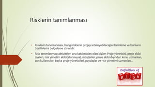 Risklerin tanımlanması
• Risklerin tanımlanması, hangi risklerin projeyi etkileyebileceğini belirleme ve bunların
özelliklerini belgeleme sürecidir.
• Risk tanımlanması aktiviteleri ana katılımcıları olan kişiler: Proje yöneticisi, proje ekibi
üyeleri, risk yönetim ekibi(atanmışsa), müşteriler, proje ekibi dışından konu uzmanları,
son kullanıcılar, başka proje yöneticileri, paydaşlar ve risk yönetimi uzmanları…
 