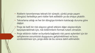 • Risklerin tanımlanması tekrarlı bir süreçtir, çünkü proje yaşam
döngüsü ilerledikçe yeni riskler fark edilebilir ya da ortaya çıkabilir.
• Tekrarlama sıklığı ve her bir döngüye kimlerin katılacağı duruma göre
değişir.
• Proje de belli bir risk olayının göreli etkisini diğer olaylarınkiyle
karşılaştırabilmek için, risk bildirimlerin formatı tutarlı olmalıdır.
• Proje ekibinin riskler ve bunlarla bağlantılı risk yanıtı eylemleri için bir
sahiplenme sorumluluk duygusunu geliştirebilmesi ve bunu
sürdürebilmesi için, proje ekibi de bu sürece dahil edilmelidir.
 