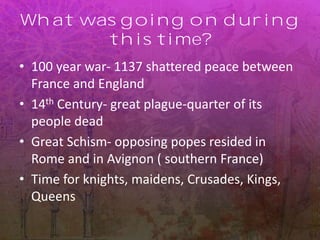 What was going on during
this time?
• 100 year war- 1137 shattered peace between
France and England
• 14th Century- great plague-quarter of its
people dead
• Great Schism- opposing popes resided in
Rome and in Avignon ( southern France)
• Time for knights, maidens, Crusades, Kings,
Queens
 
