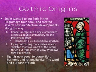 Gothic Origins
• Suger wanted to put Paris in the
Piligramage tour book, and created
several new architectural developments
along the way:
1. Chapels merge into a single area which
creates a double ambulatory for the
pilgramage choir.
• Resulting in a less bottom heavy structure.
2. Flying buttressing that creates an exo-
skeleton that takes most of the lateral
thrust out from interior view. Windows
now equal walls.
• Light is now equal to porportion,
harmony and rationality (i.e. The word
and purpose of God)
 