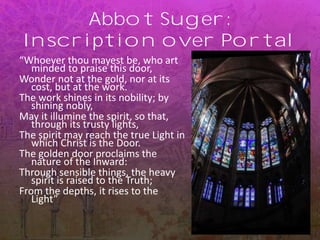 Abbot Suger:
Inscription over Portal
“Whoever thou mayest be, who art
minded to praise this door,
Wonder not at the gold, nor at its
cost, but at the work.
The work shines in its nobility; by
shining nobly,
May it illumine the spirit, so that,
through its trusty lights,
The spirit may reach the true Light in
which Christ is the Door.
The golden door proclaims the
nature of the Inward:
Through sensible things, the heavy
spirit is raised to the Truth;
From the depths, it rises to the
Light”
 