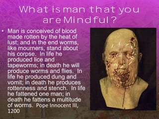 What is man that you
are Mindful?
• Man is conceived of blood
made rotten by the heat of
lust; and in the end worms,
like mourners, stand about
his corpse. In life he
produced lice and
tapeworms; in death he will
produce worms and flies. In
life he produced dung and
vomit; in death he produces
rottenness and stench. In life
he fattened one man; in
death he fattens a multitude
of worms. Pope Innocent III,
1200
 