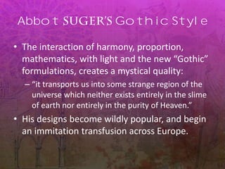 Abbot Gothic Style
• The interaction of harmony, proportion,
mathematics, with light and the new “Gothic”
formulations, creates a mystical quality:
– “it transports us into some strange region of the
universe which neither exists entirely in the slime
of earth nor entirely in the purity of Heaven.”
• His designs become wildly popular, and begin
an immitation transfusion across Europe.
 