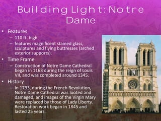 Building Light: Notre
Dame
• Features
– 110 ft. high
– features magnificent stained glass,
sculptures and flying buttresses (arched
exterior supports).
• Time Frame
– Construction of Notre Dame Cathedral
began in 1163 during the reign of Louis
VII, and was completed around 1345.
• History
– In 1793, during the French Revolution,
Notre Dame Cathedral was looted and
damaged, and images of the Virgin Mary
were replaced by those of Lady Liberty.
Restoration work began in 1845 and
lasted 25 years.
 