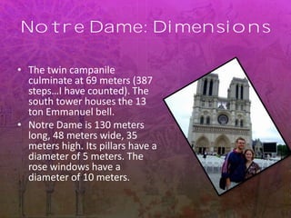 Notre Dame: Dimensions
• The twin campanile
culminate at 69 meters (387
steps…I have counted). The
south tower houses the 13
ton Emmanuel bell.
• Notre Dame is 130 meters
long, 48 meters wide, 35
meters high. Its pillars have a
diameter of 5 meters. The
rose windows have a
diameter of 10 meters.
 