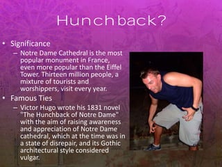 Hunchback?
• Significance
– Notre Dame Cathedral is the most
popular monument in France,
even more popular than the Eiffel
Tower. Thirteen million people, a
mixture of tourists and
worshippers, visit every year.
• Famous Ties
– Victor Hugo wrote his 1831 novel
"The Hunchback of Notre Dame"
with the aim of raising awareness
and appreciation of Notre Dame
cathedral, which at the time was in
a state of disrepair, and its Gothic
architectural style considered
vulgar.
 