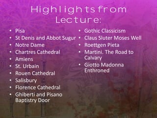 Highlights from
Lecture:
• Pisa
• St Denis and Abbot Sugur
• Notre Dame
• Chartres Cathedral
• Amiens
• St. Urbain
• Rouen Cathedral
• Salisbury
• Florence Cathedral
• Ghiberti and Pisano
Baptistry Door
• Gothic Classicism
• Claus Sluter Moses Well
• Roettgen Pieta
• Martini. The Road to
Calvary
• Giotto Madonna
Enthroned
 