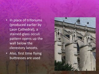 • In place of triforiums
(produced earlier by
Laon Cathedral), a
stained-glass occuli
pattern opens up the
wall below the
clerestory lancets.
• Also, first time flying
buttresses are used
 