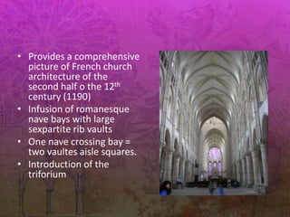 • Provides a comprehensive
picture of French church
architecture of the
second half o the 12th
century (1190)
• Infusion of romanesque
nave bays with large
sexpartite rib vaults
• One nave crossing bay =
two vaultes aisle squares.
• Introduction of the
triforium
 