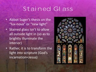 Stained Glass
• Abbot Suger’s thesis on the
“lux-nova” or “new light”
• Stained glass isn’t to allow
all outside light in (so as to
brightly illuminate the
interior)
• Rather, it is to transform the
light into scripture (God’s
incarnation=Jesus)
 