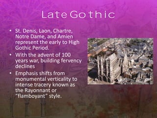 Late Gothic
• St. Denis, Laon, Chartre,
Notre Dame, and Amien
represent the early to High
Gothic Period.
• With the advent of 100
years war, building fervency
declines
• Emphasis shifts from
monumental verticality to
intense tracery known as
the Rayonnant or
“flamboyant” style.
 