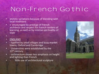 Non-French Gothic
• stylistic variations because of blending with
local traditions
• » encouraged by prestige of French
architects and respect for French centers of
learning, as well as by intense spirituality of
style
•
• ENGLAND
• - typified by small villages and busy market
towns; Oxford and Cambridge
• Universities were established by the
13th century
• - architecture shows less emphasis on height
and lighting than French
• - little use of architectural sculpture
 