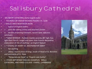 Salisbury Cathedral
• SALISBURY CATHEDRAL (Early English style)
• – FOUNDED (BY BISHOP RICHARD POORE) CA. 1220
• – IDYLLIC AREA NEAR RIVER AVON
• - typical of English Gothic
• o park-like setting (close) and attached cloister
• o double projecting transepts, square apse, spacious
sanctuary
• – * NAVE INTERIOR - Purbeck marble accents, 80’ high, less
light than French, longer and lower than French; decorative
elaboration of ribs of vaulting = an English feature
• » * CHAPEL OF HENRY VII, WESTMINSTER ABBEY
• - fan vaulting
• - abbey = burial place of kings, locale of Head of St. Benedict
and vestments of St. Peter
• - “Perpendicular Style” or “English Late Gothic”
• » OTHER IMPORTANT ENGLISH EXAMPLES: WELLS
CATHEDRAL, AND KINGS COLLEGE CHAPEL, CAMBRIDGE
 