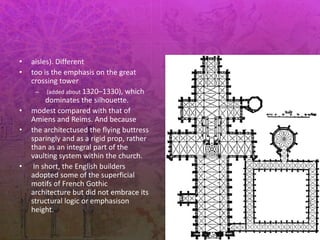 • aisles). Different
• too is the emphasis on the great
crossing tower
– (added about 1320–1330), which
dominates the silhouette.
• modest compared with that of
Amiens and Reims. And because
• the architectused the flying buttress
sparingly and as a rigid prop, rather
than as an integral part of the
vaulting system within the church.
• In short, the English builders
adopted some of the superficial
motifs of French Gothic
architecture but did not embrace its
structural logic or emphasison
height.
 