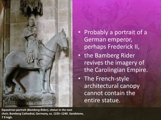 • Probably a portrait of a
German emperor,
perhaps Frederick II,
• the Bamberg Rider
revives the imagery of
the Carolingian Empire.
• The French-style
architectural canopy
cannot contain the
entire statue.
Equestrian portrait (Bamberg Rider), statue in the east
choir, Bamberg Cathedral, Germany, ca. 1235–1240. Sandstone,
7 9 high.
 