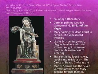 Virgin with the Dead Christ (Röttgen Pietà), from the
Rhineland,
Germany, ca. 1300 1325. Painted wood, 2 101 2 high. Rheinisches
Landemuseum, Bonn.
• haunting 14thcentury
• German painted wooden
statuette (FIG. 18-51) of the
Virgin
• Mary holding the dead Christ in
her lap. The widespread
troubles
• of the 14th century—war,
plague, famine, and social
strife—brought on an ever
more acute awareness of
suffering.
• This sensibility found its way
readily into religious art. The
Dance of Death, Christ as the
• Man of Sorrow, and the Seven
Sorrows of the Virgin Mary
became favorite themes.
 