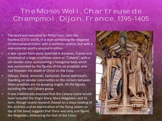 The Moses Well, Chartreuse de
Champmol, Dijon, France, 1395-1405
• The work was executed for Philip’s son, John the
Fearless (1371–1419), in a style combining the elegance
of International Gothic with a northern realism, but with a
monumental quality unusual in either.
• It was carved from stone quarried in Asnières, France and
consisted of a large crucifixion scene or "Calvary", with a
tall slender cross surmounting a hexagonal base which
was surrounded by the figures of the six prophets who
had foreseen the death of Christ on the Cross
• (Moses, David, Jeremiah, Zachariah, Daniel and Isaiah).
Standing on slender colonnettes on the corners between
these prophets are six weeping angels. All the figures,
including the lost Calvary group
• It was traditionally assumed that the Calvary scene would
have included the Virgin Mary, Mary Magdalen, and St.
John, though recent research (based on a close reading of
the archives and an examination of the fixing-points on
top of the base) suggests that there was only one figure,
the Magdalen, embracing the foot of the Cross.
 